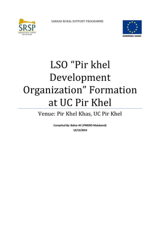 SARHAD RURAL SUPPORT PROGRAMME
LSO “Pir khel
Development
Organization” Formation
at UC Pir Khel
Venue: Pir Khel Khas, UC Pir Khel
Compiled By: Bahar Ali (PMERO Malakand)
12/12/2014
 