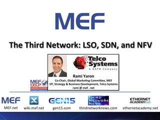 1	
  1	
  1	
  
Host	
  Sponsor	
   Co-­‐Sponsor	
  
The	
  Third	
  Network:	
  LSO,	
  SDN,	
  and	
  NFV	
  
MEF.net	
  	
   wiki.mef.net	
   gen15.com	
   thirdnetworknews.com	
   ethernetacademy.net	
  
Rami	
  Yaron	
  
Co-­‐Chair,	
  Global	
  MarkeCng	
  CommiEee,	
  MEF	
  
VP,	
  Strategy	
  &	
  Business	
  Development,	
  Telco	
  Systems	
  	
  	
  
rami	
  @	
  mef	
  .	
  net	
  
	
  
 
