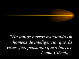 “ Há tantos burros mandando em homens de inteligência, que, às vezes, fico pensando que a burrice é uma Ciência”. 