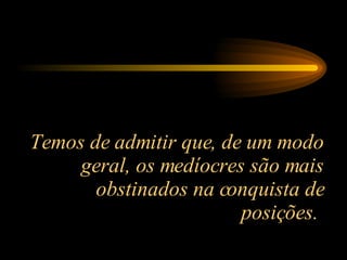 Temos de admitir que, de um modo geral, os medíocres são mais obstinados na conquista de posições.  