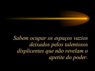 Sabem ocupar os espaços vazios deixados pelos talentosos displicentes que não revelam o apetite do poder. 