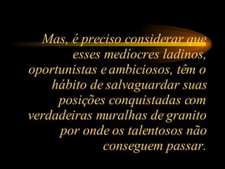 Mas, é preciso considerar que esses medíocres ladinos, oportunistas e ambiciosos, têm o hábito de salvaguardar suas posições conquistadas com verdadeiras muralhas de granito por onde os talentosos não conseguem passar. 