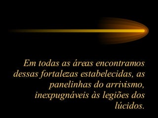 Em todas as áreas encontramos dessas fortalezas estabelecidas, as panelinhas do arrivismo, inexpugnáveis às legiões dos lúcidos. 