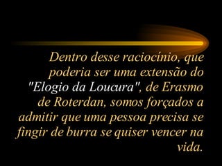 Dentro desse raciocínio, que poderia ser uma extensão do  "Elogio da Loucura" , de Erasmo de Roterdan, somos forçados a admitir que uma pessoa precisa se fingir de burra se quiser vencer na vida. 