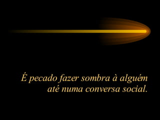 É pecado fazer sombra à alguém até numa conversa social. 