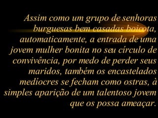 Assim como um grupo de senhoras burguesas bem casadas boicota, automaticamente, a entrada de uma jovem mulher bonita no seu círculo de convivência, por medo de perder seus maridos, também os encastelados medíocres se fecham como ostras, à simples aparição de um talentoso jovem que os possa ameaçar. 