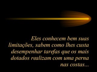 Eles conhecem bem suas limitações, sabem como lhes custa desempenhar tarefas que os mais dotados realizam com uma perna nas costas... 