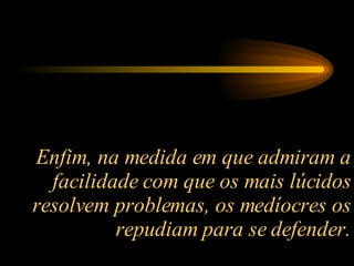 Enfim, na medida em que admiram a facilidade com que os mais lúcidos resolvem problemas, os medíocres os repudiam para se defender. 