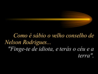 Como é sábio o velho conselho de Nelson Rodrigues...  "Finge-te de idiota, e terás o céu e a terra". 