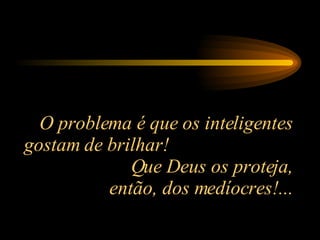 O problema é que os inteligentes gostam de brilhar!  Que Deus os proteja, então, dos medíocres!... 