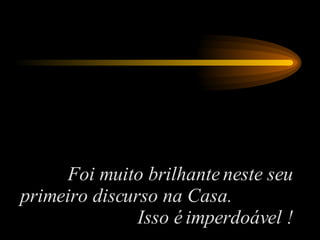 Foi muito brilhante neste seu primeiro discurso na Casa.  Isso é imperdoável ! 