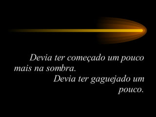 Devia ter começado um pouco mais na sombra.  Devia ter gaguejado um pouco. 