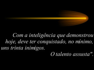 Com a inteligência que demonstrou hoje, deve ter conquistado, no mínimo, uns trinta inimigos.  O talento assusta". 