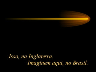 Isso, na Inglaterra.  Imaginem aqui, no Brasil. 