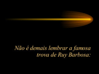 Não é demais lembrar a famosa trova de Ruy Barbosa: 