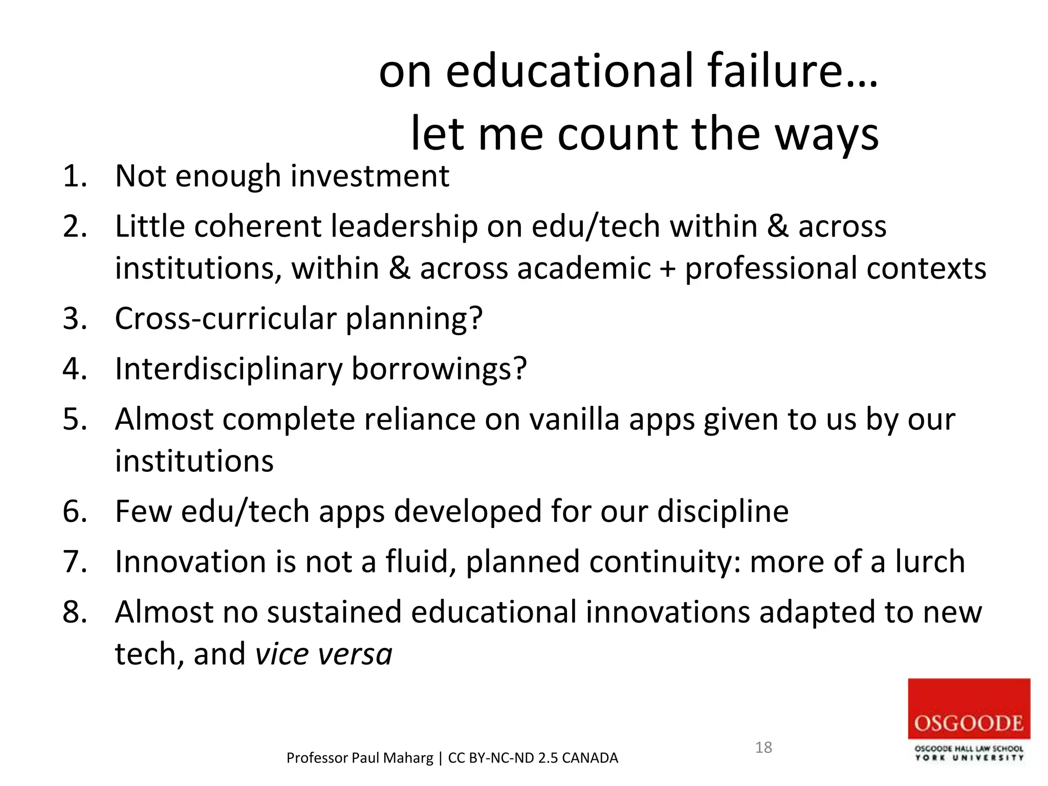 on educational failure…
let me count the ways
1. Not enough investment
2. Little coherent leadership on edu/tech within & across
institutions, within & across academic + professional contexts
3. Cross-curricular planning?
4. Interdisciplinary borrowings?
5. Almost complete reliance on vanilla apps given to us by our
institutions
6. Few edu/tech apps developed for our discipline
7. Innovation is not a fluid, planned continuity: more of a lurch
8. Almost no sustained educational innovations adapted to new
tech, and vice versa
Professor Paul Maharg | CC BY-NC-ND 2.5 CANADA
18
 