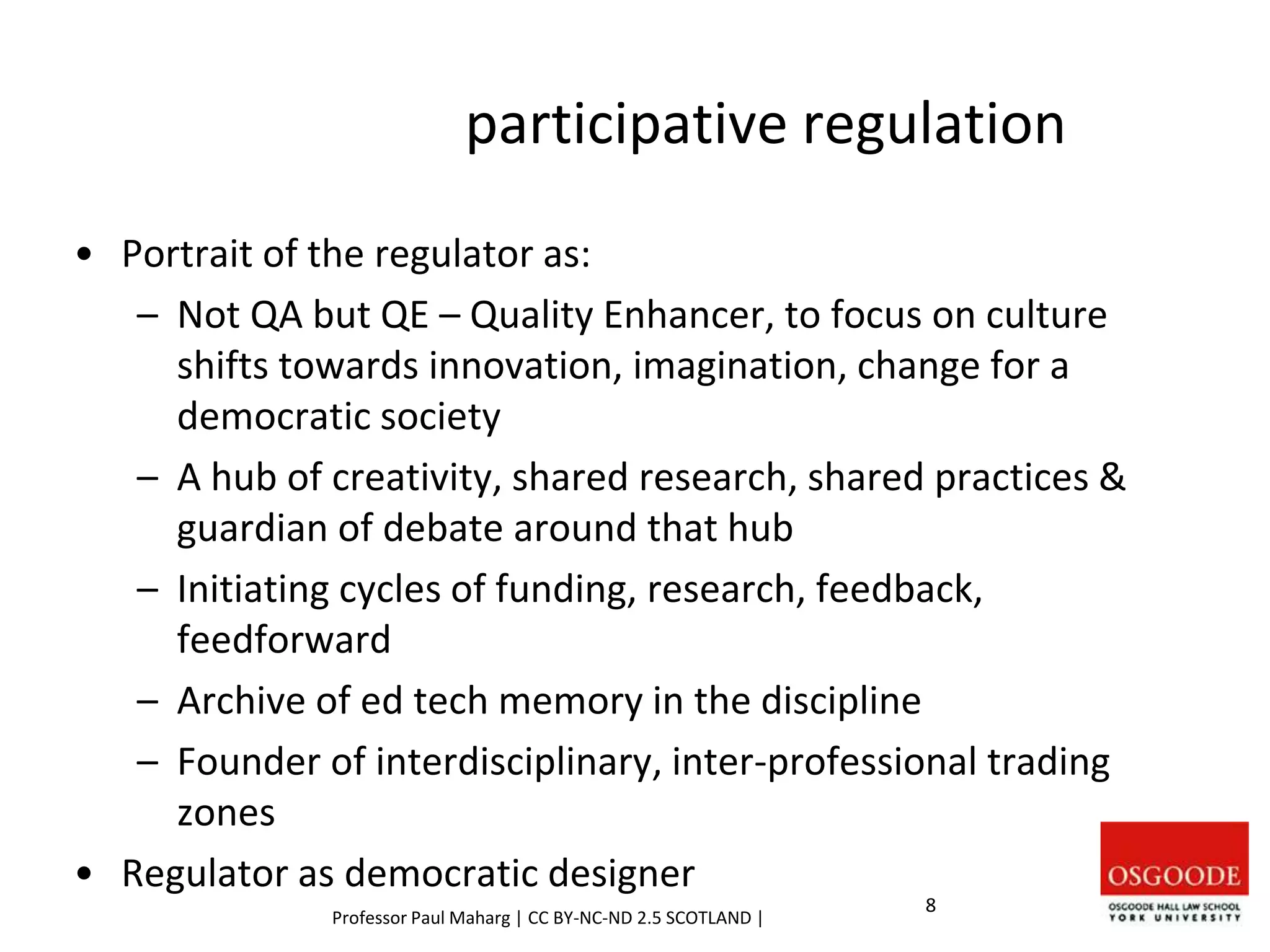 participative regulation
• Portrait of the regulator as:
– Not QA but QE – Quality Enhancer, to focus on culture
shifts towards innovation, imagination, change for a
democratic society
– A hub of creativity, shared research, shared practices &
guardian of debate around that hub
– Initiating cycles of funding, research, feedback,
feedforward
– Archive of ed tech memory in the discipline
– Founder of interdisciplinary, inter-professional trading
zones
• Regulator as democratic designer
Professor Paul Maharg | CC BY-NC-ND 2.5 SCOTLAND |
8
 