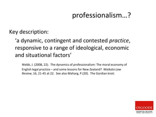 professionalism…?
Key description:
‘a dynamic, contingent and contested practice,
responsive to a range of ideological, economic
and situational factors’
Webb, J. (2008, 22). The dynamics of professionalism: The moral economy of
English legal practice – and some lessons for New Zealand? Waikato Law
Review, 16, 21-45 at 22. See also Maharg, P.(20). The Gordian knot:
 
