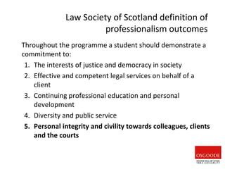 Throughout the programme a student should demonstrate a
commitment to:
1. The interests of justice and democracy in society
2. Effective and competent legal services on behalf of a
client
3. Continuing professional education and personal
development
4. Diversity and public service
5. Personal integrity and civility towards colleagues, clients
and the courts
Law Society of Scotland definition of
professionalism outcomes
 