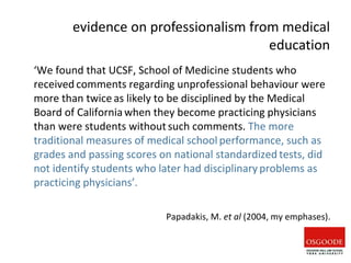‘We found that UCSF, School of Medicine students who
received comments regarding unprofessional behaviour were
more than twice as likely to be disciplined by the Medical
Board of Californiawhen they become practicing physicians
than were students withoutsuch comments. The more
traditional measures of medical school performance, such as
grades and passing scores on national standardized tests, did
not identify students who later had disciplinary problems as
practicing physicians’.
Papadakis, M. et al (2004, my emphases).
evidence on professionalism from medical
education
 