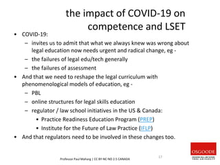 the impact of COVID-19 on
competence and LSET
• COVID-19:
– invites us to admit that what we always knew was wrong about
legal education now needs urgent and radical change, eg -
– the failures of legal edu/tech generally
– the failures of assessment
• And that we need to reshape the legal curriculum with
phenomenological models of education, eg -
– PBL
– online structures for legal skills education
– regulator / law school initiatives in the US & Canada:
• Practice Readiness Education Program (PREP)
• Institute for the Future of Law Practice (IFLP)
• And that regulators need to be involved in these changes too.
Professor Paul Maharg | CC BY-NC-ND 2.5 CANADA
17
 