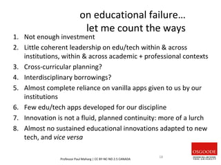 on educational failure…
let me count the ways
1. Not enough investment
2. Little coherent leadership on edu/tech within & across
institutions, within & across academic + professional contexts
3. Cross-curricular planning?
4. Interdisciplinary borrowings?
5. Almost complete reliance on vanilla apps given to us by our
institutions
6. Few edu/tech apps developed for our discipline
7. Innovation is not a fluid, planned continuity: more of a lurch
8. Almost no sustained educational innovations adapted to new
tech, and vice versa
Professor Paul Maharg | CC BY-NC-ND 2.5 CANADA
18
 