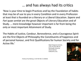 ‘Now is your time to begin Practices and lay the Foundation of habits
that may be of use to you in every Condition and in every Profession
at least that is founded on a literary or a Liberal Education. Sapere and
Fari quae sentiat are the great Objects of Literary Education and of
Study. … mere knowledge however important is far from being the
only or most important Attainment of Study.
The Habits of Justice, Candour, Benevolence, and a Courageous Spirit
are the first Objects of Philosophy the Constituents of happiness and
of personal honour, and first Qualifications for human Society and for
Active life.’
Professor Paul Maharg | CC BY-NC-ND 2.5 CANADA
Adam Ferguson Lectures,
1775–76, fols 540–41.
Edinburgh University
Library Special
Collections, EUL.
… and has always had its critics
 