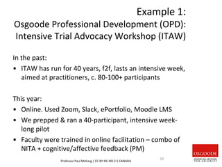 Example 1:
Osgoode Professional Development (OPD):
Intensive Trial Advocacy Workshop (ITAW)
In the past:
• ITAW has run for 40 years, f2f, lasts an intensive week,
aimed at practitioners, c. 80-100+ participants
This year:
• Online. Used Zoom, Slack, ePortfolio, Moodle LMS
• We prepped & ran a 40-participant, intensive week-
long pilot
• Faculty were trained in online facilitation – combo of
NITA + cognitive/affective feedback (PM)
Professor Paul Maharg | CC BY-NC-ND 2.5 CANADA
29
 