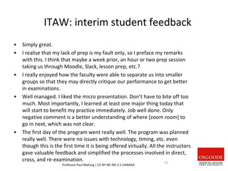 ITAW: interim student feedback
• Simply great.
• I realise that my lack of prep is my fault only, so I preface my remarks
with this. I think that maybe a week prior, an hour or two prep session
taking us through Moodle, Slack, lesson prep, etc.?
• I really enjoyed how the faculty were able to separate us into smaller
groups so that they may directly critique our performance to get better
in examinations.
• Well managed. I liked the micro presentation. Don’t have to bite off too
much. Most importantly, I learned at least one major thing today that
will start to benefit my practice immediately. Job well done. Only
negative comment is a better understanding of where [zoom room] to
go in next, which was not clear.
• The first day of the program went really well. The program was planned
really well. There were no issues with technology, timing, etc. even
though this is the first time it is being offered virtually. All the instructors
gave valuable feedback and simplified the processes involved in direct,
cross, and re-examination.
Professor Paul Maharg | CC BY-NC-ND 2.5 CANADA
31
 