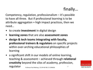 finally…
Competency, regulation, professionalism – it’s possible
to have all three. But if professional learning is to be
attribute aggregation + high impact practices, then we
need…
• to create investment in digital design
• learning zones that are also assessment zones
• design & tech teams integrating with faculty,
professional trainers & regulators on specific projects
within over-arching educational philosophies of
learning
• a significant shift in our models of online learning,
teaching & assessment – achieved through relational
creativity beyond the silos of academy, profession,
regulator Professor Paul Maharg | CC BY-NC-ND 2.5 CANADA
37
 