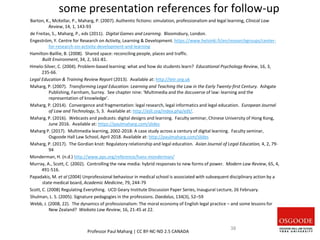 some presentation references for follow-up
Barton, K., McKellar, P., Maharg, P. (2007). Authentic fictions: simulation, professionalism and legal learning, Clinical Law
Review, 14, 1, 143-93
de Freitas, S., Maharg, P., eds (2011). Digital Games and Learning. Bloomsbury, London.
Engeström, Y. Centre for Research on Activity, Learning & Development. https://www.helsinki.fi/en/researchgroups/center-
for-research-on-activity-development-and-learning
Hamilton-Baillie, B. (2008). Shared space: reconciling people, places and traffic.
Built Environment, 34, 2, 161-81.
Hmelo-Silver, C. (2004). Problem-based learning: what and how do students learn? Educational Psychology Review, 16, 3,
235-66.
Legal Education & Training Review Report (2013). Available at: http://letr.org.uk
Maharg, P. (2007). Transforming Legal Education: Learning and Teaching the Law in the Early Twenty-first Century. Ashgate
Publishing, Farnham, Surrey. See chapter nine: ‘Multimedia and the docuverse of law: learning and the
representation of knowledge’.
Maharg, P. (2014). Convergence and fragmentation: legal research, legal informatics and legal education. European Journal
of Law and Technology, 5, 3. Available at: http://ejlt.org/index.php/ejlt/.
Maharg, P. (2016). Webcasts and podcasts: digital designs and learning. Faculty seminar, Chinese University of Hong Kong,
June 2016. Available at: https://paulmaharg.com/slides
Maharg P. (2017). Multimedia learning, 2002-2018: A case study across a century of digital learning. Faculty seminar,
Osgoode Hall Law School, April 2018. Available at: http://paulmaharg.com/slides
Maharg, P. (2017). The Gordian knot: Regulatory relationship and legal education. Asian Journal of Legal Education, 4, 2, 79-
94
Monderman, H. (n.d.) http://www.pps.org/reference/hans-monderman/
Murray, A., Scott, C. (2002). Controlling the new media: hybrid responses to new forms of power. Modern Law Review, 65, 4,
491-516.
Papadakis, M. et al (2004) Unprofessional behaviour in medical school is associated with subsequent disciplinary action by a
state medical board, Academic Medicine, 79, 244-79
Scott, C. (2008) Regulating Everything. UCD Geary Institute Discussion Paper Series, Inaugural Lecture, 26 February.
Shulman, L. S. (2005). Signature pedagogies in the professions. Daedalus, 134(3), 52–59
Webb, J. (2008, 22). The dynamics of professionalism: The moral economy of English legal practice – and some lessons for
New Zealand? Waikato Law Review, 16, 21-45 at 22.
Professor Paul Maharg | CC BY-NC-ND 2.5 CANADA
38
 