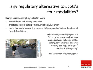 any regulatory alternative to Scott’s
four modalities?
Shared spaces concept, eg in traffic zones:
• Redistributes risk among road users
• Treats road users as responsible, imaginative, human
• Holds that environment is a stronger influence on behaviour than formal
rules & legislation.
‘All those signs are saying to cars,
“this is your space, and we have
organized your behavior so that
as long as you behave this way,
nothing can happen to you”.
That is the wrong story’.
Hans Monderman, http://bit.ly/1p8fC3u
The
Art
&
Science
of
Shared
Streets,
http://bit.ly/1p8fr8r
See
also
Hamilton-Baillie
(2008).
Professor Paul Maharg | CC BY-NC-ND 2.5 SCOTLAND |
7
 