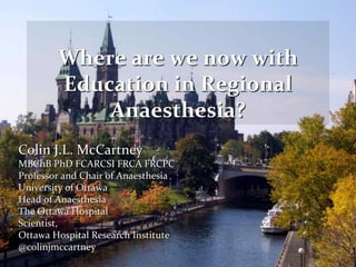 Colin J.L. McCartney
MBChB PhD FCARCSI FRCA FRCPC
Professor and Chair of Anaesthesia
University of Ottawa
Head of Anaesthesia
The Ottawa Hospital
Scientist,
Ottawa Hospital Research Institute
@colinjmccartney
Where are we now with
Education in Regional
Anaesthesia?
 