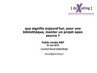 que signifie aujourd'hui, pour une bibliothèque, monter un projet open source ? Table ronde ABF 21  mai  2010 Laurent Soual (doXulting) [email_address] 