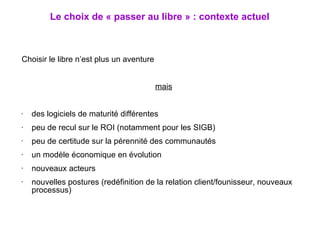 Choisir le libre n’est plus un aventure mais des logiciels de maturité différentes peu de recul sur le ROI (notamment pour les SIGB) peu de certitude sur la pérennité des communautés un modèle économique en évolution nouveaux acteurs nouvelles postures (redéfinition de la relation client/founisseur, nouveaux processus) Le choix de « passer au libre » : contexte actuel 