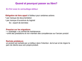 En finir avec le verrouillage éditeur Obligation de faire appel  à l’éditeur pour certaines actions  par manque de documentation  par manque d’ouverture du logiciel Ex : export de données Pression sur les migrations « chantage » au contrat de maintenance arrêt des prestations et non maintien des compétences sur l’ancien produit  Rachats prédateurs un produit est racheté par un éditeur dans l’intention  de le tuer et de migrer le parc de clients sous son propre produit. Quand et pourquoi passer au libre? 