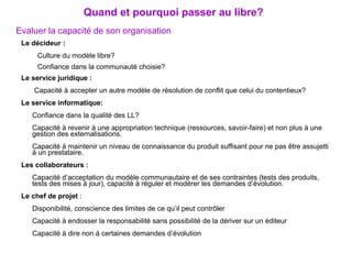 Evaluer la capacité de son organisation   Le décideur :   Culture du modèle libre? Confiance dans la communauté choisie? Le service juridique :   Capacité à accepter un autre modèle de résolution de conflit que celui du contentieux? Le service informatique: Confiance dans la qualité des LL? Capacité à revenir à une appropriation technique (ressources, savoir-faire) et non plus à une gestion des externalisations. Capacité à maintenir un niveau de connaissance du produit suffisant pour ne pas être assujetti à un prestataire. Les collaborateurs :   Capacité d’acceptation du modèle communautaire et de ses contraintes (tests des produits, tests des mises à jour), capacité à réguler et modérer les demandes d’évolution. Le chef de projet  : Disponibilité, conscience des limites de ce qu’il peut contrôler Capacité à endosser la responsabilité sans possibilité de la dériver sur un éditeur Capacité à dire non à certaines demandes d’évolution Quand et pourquoi passer au libre? 