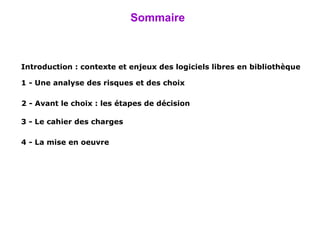 Sommaire Introduction :  contexte et enjeux des logiciels libres en bibliothèque 1 -  Une analyse des risques et des choix 2 -  Avant le choix : les étapes de décision 3 - Le cahier des charges 4 - La  mise  en oeuvre 