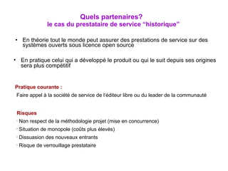 En théorie tout le monde peut assurer des prestations de service sur des systèmes ouverts sous licence open source Quels partenaires?   le cas du prestataire de service “historique” En pratique celui qui a développé le produit ou qui le suit depuis ses origines sera plus compétitif Pratique courante : Faire appel à la société de service de l’éditeur libre ou du leader de la communauté Risques Non respect de la méthodologie projet (mise en concurrence) Situation de monopole (coûts plus élevés) Dissuasion des nouveaux entrants Risque de verrouillage prestataire 