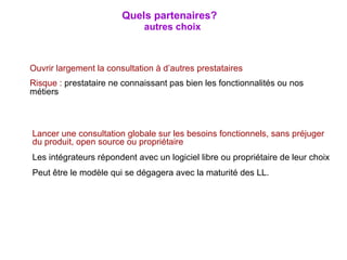 Ouvrir largement la consultation à d’autres prestataires Risque :  prestataire ne connaissant pas bien les fonctionnalités ou nos métiers Lancer une consultation globale sur les besoins fonctionnels, sans préjuger du produit, open source ou propriétaire Les intégrateurs répondent avec un logiciel libre ou propriétaire de leur choix Peut être le modèle qui se dégagera avec la maturité des LL. Quels partenaires?   autres choix 