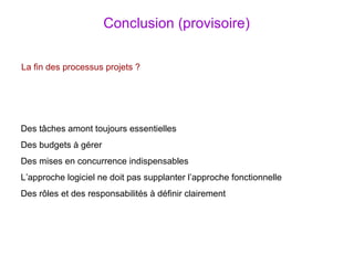 Conclusion (provisoire) La fin des processus projets ? Des tâches amont toujours essentielles Des budgets à gérer Des mises en concurrence indispensables L’approche logiciel ne doit pas supplanter l’approche fonctionnelle Des rôles et des responsabilités à définir clairement 