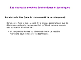 Les nouveaux modèles économiques et techniques   Paradoxe du libre (pour la communauté de développeurs) : en troquant le modèle du bénévolat contre un modèle marchand pour rémunérer les techniciens. Comment « faire le job » quand il y a plus de prescripteurs que de développeurs dans la communauté et qu'il faut en outre assurer une assistance à l'utilisation? 