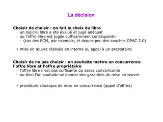 La  décision   Choisir de choisir : on fait le choix du libre un logiciel libre a été évalué et jugé adéquat ou l’offre libre est jugée suffisamment conséquente (cas des ECM, par exemple, et depuis peu des couches OPAC 2.0) mise en œuvre réalisée en interne ou appel à un prestataire Choisir de ne pas choisir : on souhaite mettre en concurrence l’offre libre et l’offre propriétaire l’offre libre n’est pas suffisante ou assez convaincante ou bien l’on souhaite se donner des garanties de mise en œuvre  procédure classique de mise en concurrence (appel d’offres) 