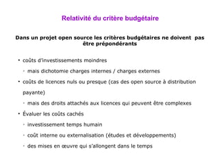 Relativité du critère budgétaire Dans un projet open source les critères budgétaires ne doivent  pas être prépondérants coûts d’investissements moindres mais dichotomie charges internes / charges externes coûts de licences nuls ou presque (cas des open source à distribution payante) mais des droits attachés aux licences qui peuvent être complexes Évaluer les coûts cachés investissement temps humain coût interne ou externalisation (études et développements) des mises en œuvre qui s’allongent dans le temps 