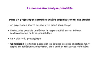 La nécessaire analyse préalable Dans un projet open source le critère organisationnel est crucial un projet open source ne peut être mené sans équipe il n’est plus possible de dériver la responsabilité sur un éditeur (externalisation de la responsabilité) Le « plus » du prototypage Conclusion  : le temps passé par les équipes est plus important. On y gagne en adhésion et motivation, on y perd en ressources mobilisées 