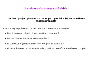 La nécessaire analyse préalable Dans un projet open source on ne peut pas faire l’économie d’une analyse préalable   Cette analyse préalable doit répondre aux questions suivantes : l’outil pressenti répond il aux besoins minimaux ? les contraintes ont-elles été analysées ? le contexte organisationnel a-t-il été pris en compte ? si cette étude est externalisée, elle constitue un coût à prendre en compte   
