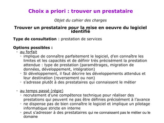 Choix a priori : trouver un prestataire   Objet  du cahier des charges Trouver un prestataire pour la mise en oeuvre du logiciel identifié Type de  consultation  : prestation de services Options possibles :  au forfait implique de connaître parfaitement le logiciel, d’en connaître les limites et les capacités et de définir très précisément la prestation attendue : type de prestation (paramétrages, migration de données, développement, intégration) Si développement, il faut décrire les développements attendus et leur destination (reversement ou non) s’adresse plutôt à des prestataires qui connaissent le métier au temps passé (régie) recrutement d’une compétence technique pour réaliser des prestations qui peuvent ne pas être définies précisément à l’avance ne dispense pas de bien connaître le logiciel et implique un pilotage informatique stricte en interne peut s’adresser à des prestataires  qui ne connaissent pas le métier ou le domaine 