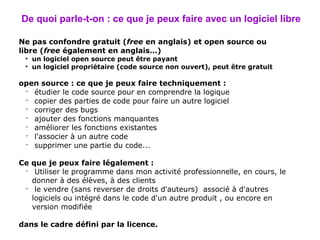 De quoi parle-t-on : ce que je peux faire avec un logiciel libre Ne pas confondre gratuit ( free  en anglais) et open source ou libre ( free  également en anglais…) un logiciel open source peut être payant un logiciel propriétaire (code source non ouvert), peut être gratuit open source : ce que je peux faire techniquement : étudier le code source pour en comprendre la logique copier des parties de code pour faire un autre logiciel corriger des bugs ajouter des fonctions manquantes améliorer les fonctions existantes l'associer à un autre code  supprimer une partie du code... Ce que je peux faire légalement : Utiliser  le programme dans mon activité professionnelle, en cours, le donner à des élèves, à des clients le vendre (sans reverser de droits d'auteurs)  associé à d'autres logiciels ou intégré dans le code d'un autre produit , ou encore en version modifiée dans le cadre défini par la licence. 