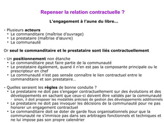 Repenser la relation contractuelle ? L’engagement à l’aune du libre… - Plusieurs  acteurs  Le commanditaire (maîtrise d’ouvrage) Le prestataire (maîtrise d’œuvre) La communauté Or  seul le commanditaire et le prestataire sont liés contractuellement - Un  positionnement  non étanche Le commanditaire peut faire partie de la communauté Le prestataire également, quand il n’en est pas la composante principale ou le prescripteur en chef La communauté n’est pas sensée connaître le lien contractuel entre le commanditaire et son prestataire… - Quelles seraient les  règles  de bonne conduite ? Le prestataire ne doit pas s’engager contractuellement sur des évolutions et des développements en sachant que ceux-ci doivent être validés par la communauté sinon, il doit proposer les modalités précises de gestion des développements additionnels Le prestataire ne doit pas invoquer les décisions de la communauté pour ne pas honorer un engagement contractuel Le commanditaire doit se doter de garde fous organisationnels pour que la communauté ne s’immisce pas dans ses arbitrages fonctionnels et techniques et ne lui impose pas son propre calendrier 