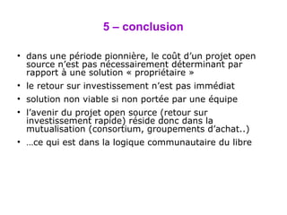 5 – conclusion dans une période pionnière, le coût d’un projet open source n’est pas nécessairement déterminant par rapport à une solution « propriétaire » le retour sur investissement n’est pas immédiat solution non viable si non portée par une équipe l’avenir du projet open source (retour sur investissement rapide) réside donc dans la mutualisation (consortium, groupements d’achat..) … ce qui est dans la logique communautaire du libre 